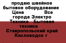 продаю швейное бытовое оборудование › Цена ­ 78 000 - Все города Электро-Техника » Бытовая техника   . Ставропольский край,Кисловодск г.